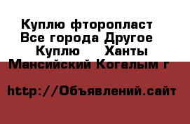 Куплю фторопласт - Все города Другое » Куплю   . Ханты-Мансийский,Когалым г.